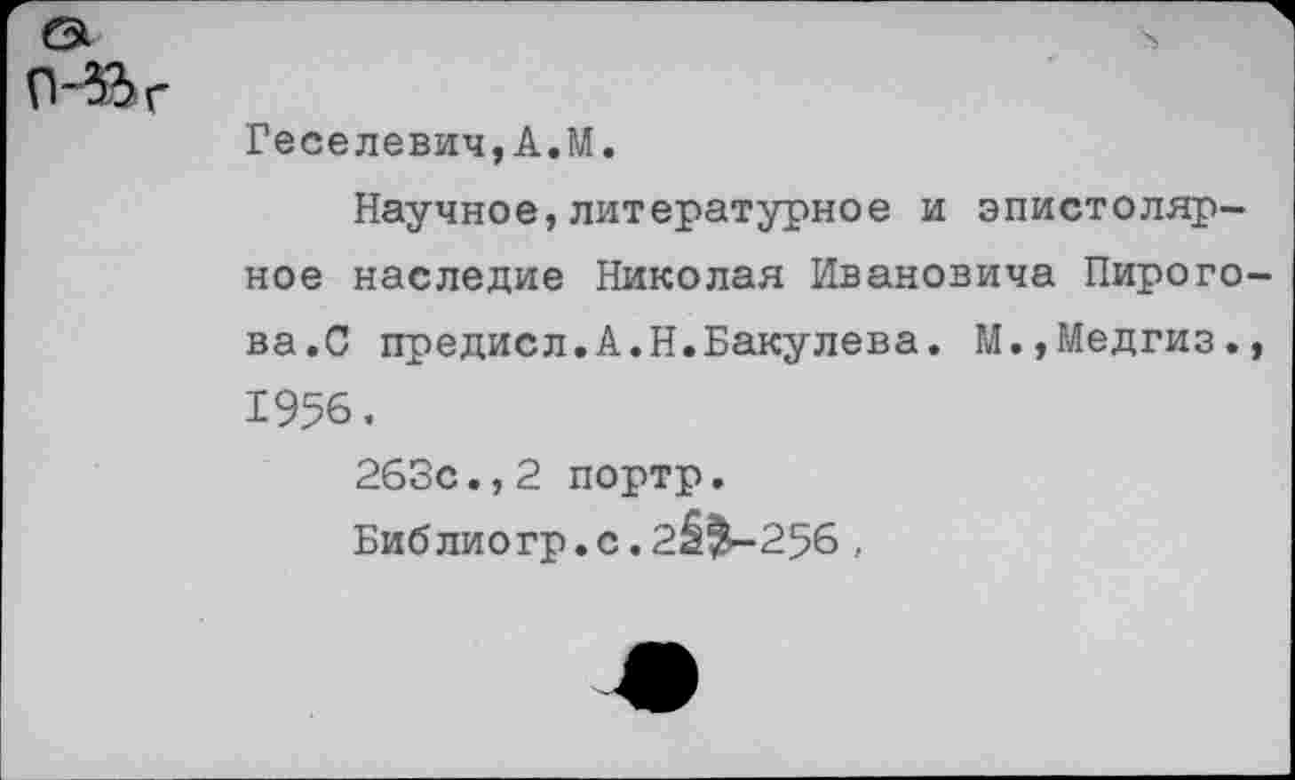 ﻿
Геселевич,А.М.
Научное,литературное и эпистолярное наследие Николая Ивановича Пирогова.С предисл.А.Н.Бакулева. М.,Медгиз., 1956.
263с.,2 портр.
Библиогр.с.2^^-256 ,